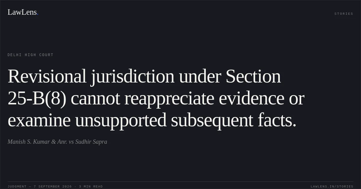 Revisional jurisdiction under Section 25-B(8) cannot reappreciate evidence or examine unsupported subsequent facts.. Manish S. Kumar & Anr. vs Sudhir Sapra. Delhi High Court. LawLens