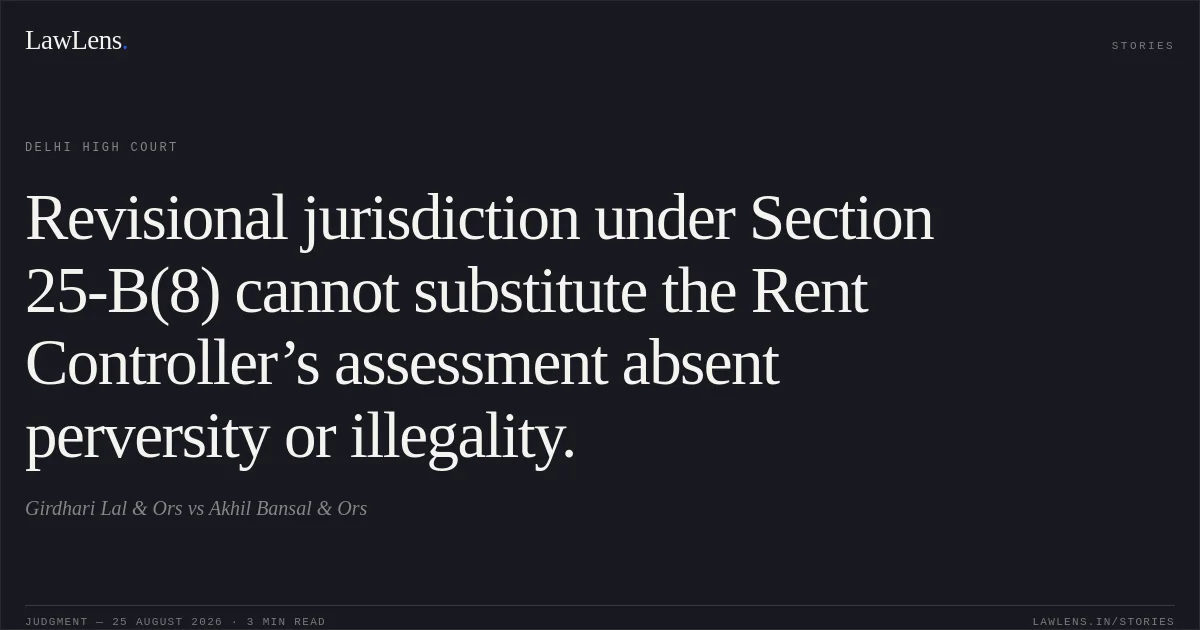 Revisional jurisdiction under Section 25-B(8) cannot substitute the Rent Controller’s assessment absent perversity or illegality.. Girdhari Lal & Ors vs Akhil Bansal & Ors. Delhi High Court. LawLens