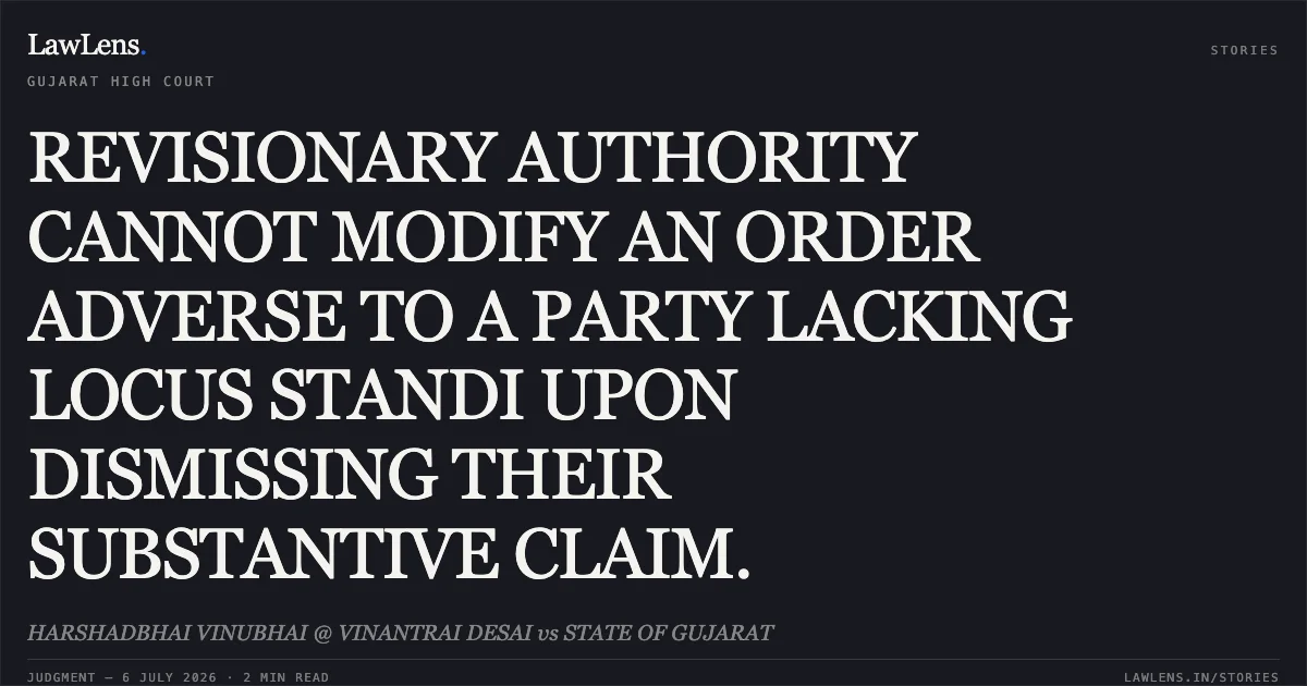 REVISIONARY AUTHORITY CANNOT MODIFY AN ORDER ADVERSE TO A PARTY LACKING LOCUS STANDI UPON DISMISSING THEIR SUBSTANTIVE CLAIM.. HARSHADBHAI VINUBHAI @ VINANTRAI DESAI vs STATE OF GUJARAT. Gujarat High Court. LawLens