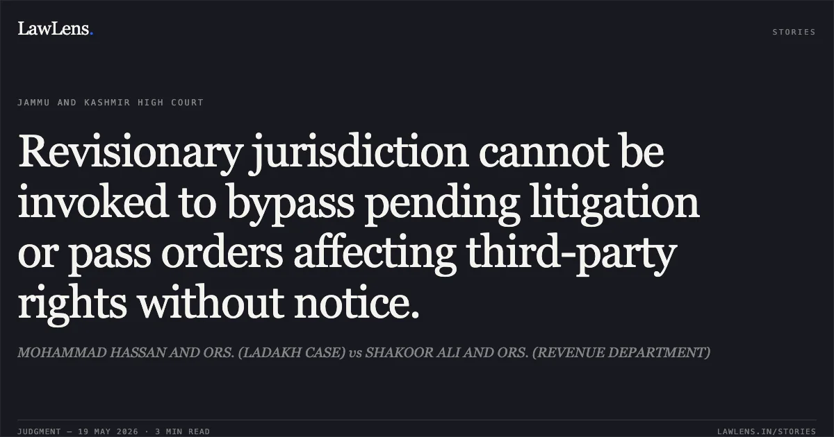 Revisionary jurisdiction cannot be invoked to bypass pending litigation or pass orders affecting third-party rights without notice.. MOHAMMAD HASSAN AND ORS. (LADAKH CASE) vs SHAKOOR ALI AND ORS. (REVENUE DEPARTMENT). Jammu and Kashmir High Court. LawLens