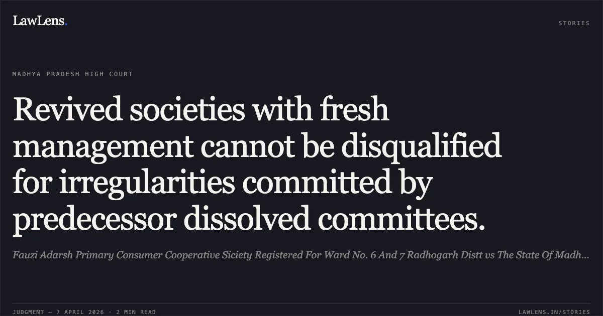 Revived societies with fresh management cannot be disqualified for irregularities committed by predecessor dissolved committees.. Fauzi Adarsh Primary Consumer Cooperative Siciety Registered For Ward No. 6 And 7 Radhogarh Distt vs The State Of Madhya Pradesh. Madhya Pradesh High Court. LawLens