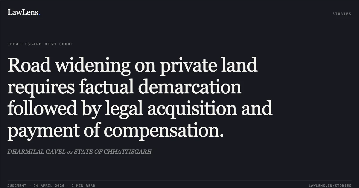 Road widening on private land requires factual demarcation followed by legal acquisition and payment of compensation.. DHARMILAL GAVEL vs STATE OF CHHATTISGARH. Chhattisgarh High Court. LawLens