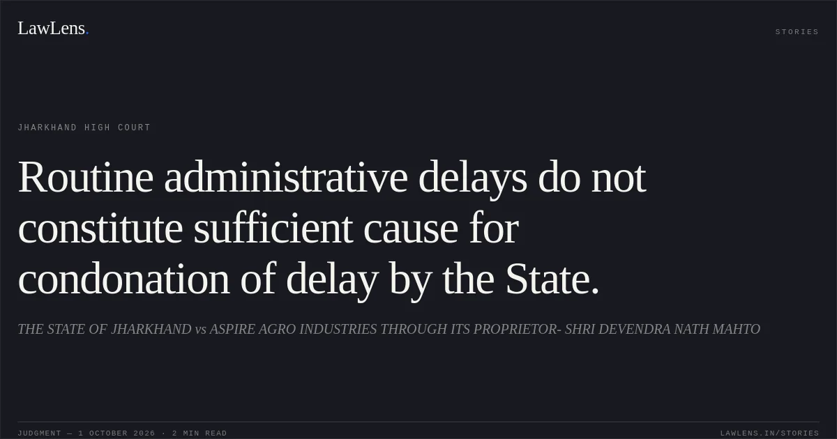 Routine administrative delays do not constitute sufficient cause for condonation of delay by the State.. THE STATE OF JHARKHAND vs ASPIRE AGRO INDUSTRIES THROUGH ITS PROPRIETOR- SHRI DEVENDRA NATH MAHTO. Jharkhand High Court. LawLens