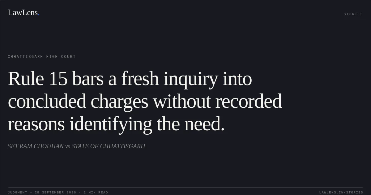 Rule 15 bars a fresh inquiry into concluded charges without recorded reasons identifying the need.. SET RAM CHOUHAN vs STATE OF CHHATTISGARH. Chhattisgarh High Court. LawLens