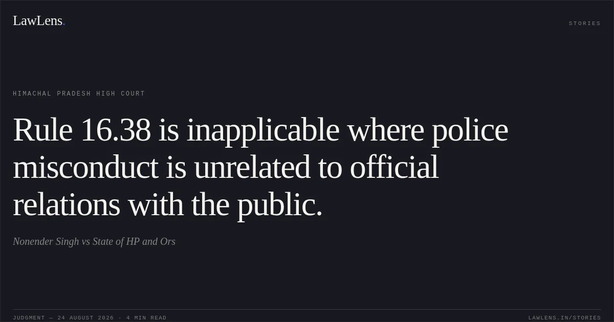 Rule 16.38 is inapplicable where police misconduct is unrelated to official relations with the public.. Nonender Singh vs State of HP and Ors. Himachal Pradesh High Court. LawLens