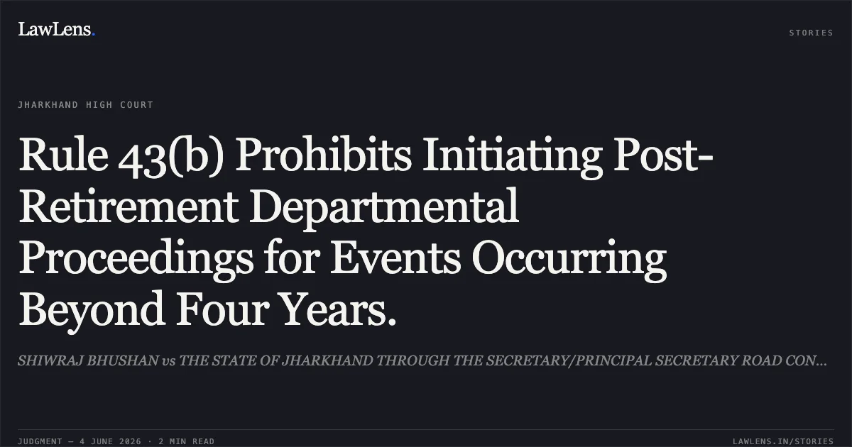 Rule 43(b) Prohibits Initiating Post-Retirement Departmental Proceedings for Events Occurring Beyond Four Years.. SHIWRAJ BHUSHAN vs THE STATE OF JHARKHAND THROUGH THE SECRETARY/PRINCIPAL SECRETARY ROAD CONSTRUCTION DEPTT. Jharkhand High Court. LawLens