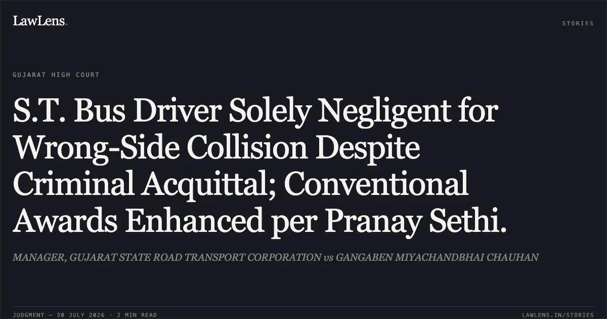 S.T. Bus Driver Solely Negligent for Wrong-Side Collision Despite Criminal Acquittal; Conventional Awards Enhanced per Pranay Sethi.. MANAGER, GUJARAT STATE ROAD TRANSPORT CORPORATION vs GANGABEN MIYACHANDBHAI CHAUHAN. Gujarat High Court. LawLens