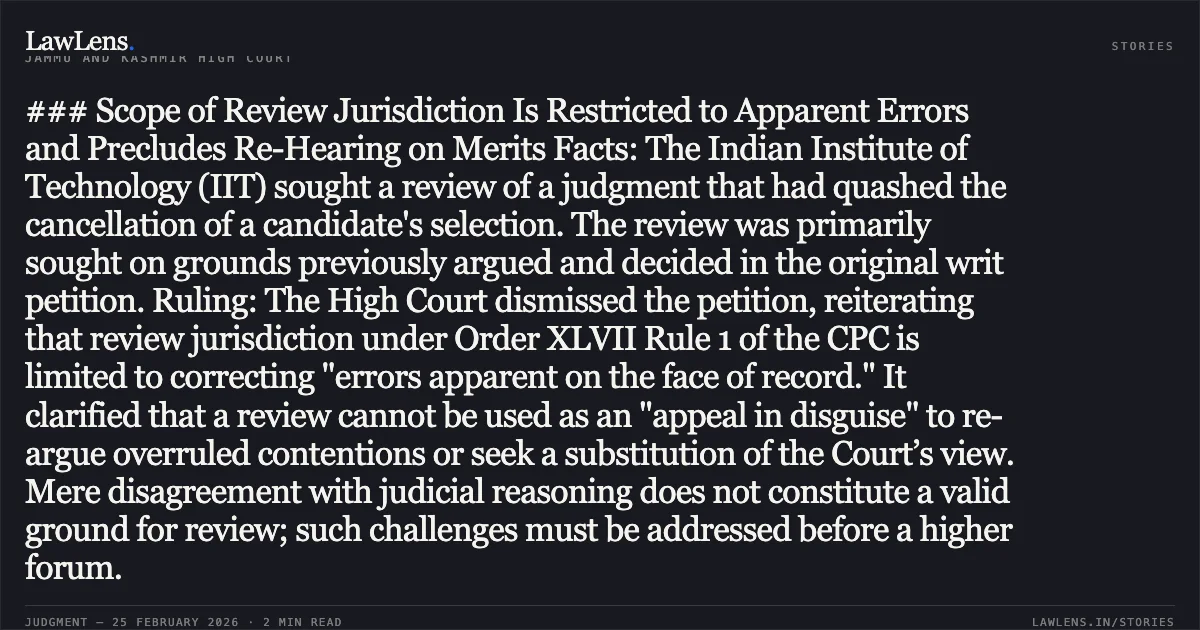 ### Scope of Review Jurisdiction Is Restricted to Apparent Errors and Precludes Re-Hearing on Merits Facts: The Indian Institute of Technology (IIT) sought a review of a judgment that had quashed the cancellation of a candidate's selection. The review was primarily sought on grounds previously argued and decided in the original writ petition. Ruling: The High Court dismissed the petition, reiterating that review jurisdiction under Order XLVII Rule 1 of the CPC is limited to correcting "errors apparent on the face of record." It clarified that a review cannot be used as an "appeal in disguise" to re-argue overruled contentions or seek a substitution of the Court’s view. Mere disagreement with judicial reasoning does not constitute a valid ground for review; such challenges must be addressed before a higher forum.. Indian Institute of Technology & Ors. v. Irfan Yusuf & Others RP No. 1/2026 in WP(C) No. 2804/2023. Jammu and Kashmir High Court. LawLens