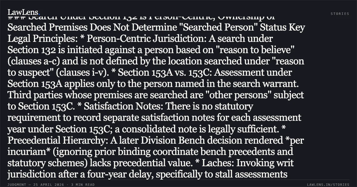 ### Search Under Section 132 is Person-Centric; Ownership of Searched Premises Does Not Determine "Searched Person" Status Key Legal Principles: * Person-Centric Jurisdiction: A search under Section 132 is initiated against a person based on "reason to believe" (clauses a-c) and is not defined by the location searched under "reason to suspect" (clauses i-v). * Section 153A vs. 153C: Assessment under Section 153A applies only to the person named in the search warrant. Third parties whose premises are searched are "other persons" subject to Section 153C. * Satisfaction Notes: There is no statutory requirement to record separate satisfaction notes for each assessment year under Section 153C; a consolidated note is legally sufficient. * Precedential Hierarchy: A later Division Bench decision rendered *per incuriam* (ignoring prior binding coordinate bench precedents and statutory schemes) lacks precedential value. * Laches: Invoking writ jurisdiction after a four-year delay, specifically to stall assessments near the limitation deadline, constitutes laches.. THE DEPUTY COMMISSIONER OF INCOME TAX vs SRI C R RAM MOHAN RAJU. Karnataka High Court. LawLens