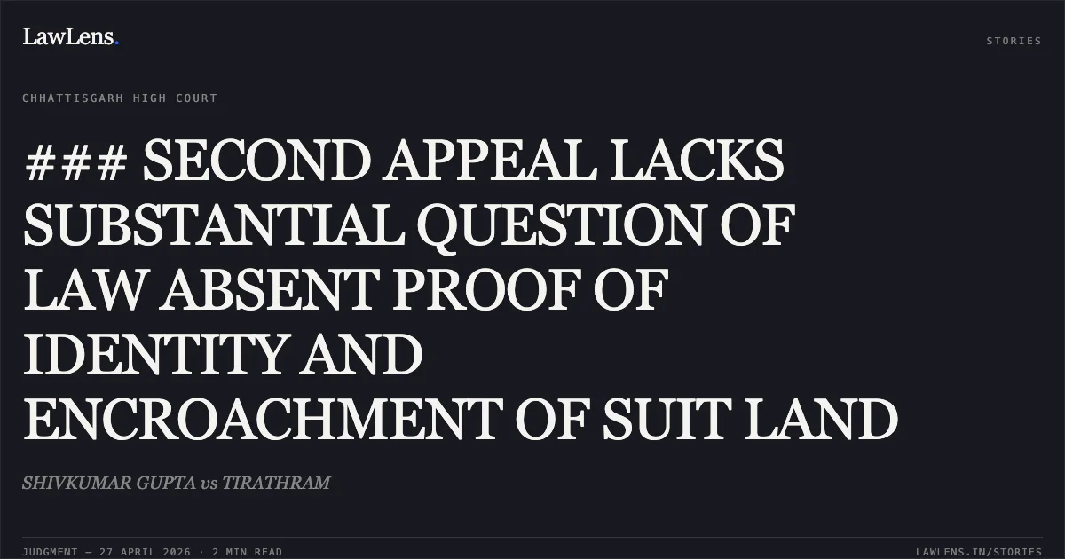 ### SECOND APPEAL LACKS SUBSTANTIAL QUESTION OF LAW ABSENT PROOF OF IDENTITY AND ENCROACHMENT OF SUIT LAND. SHIVKUMAR GUPTA vs TIRATHRAM. Chhattisgarh High Court. LawLens
