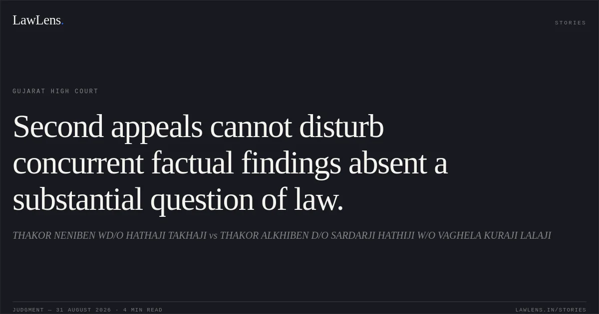 Second appeals cannot disturb concurrent factual findings absent a substantial question of law.. THAKOR NENIBEN WD/O HATHAJI TAKHAJI vs THAKOR ALKHIBEN D/O SARDARJI HATHIJI W/O VAGHELA KURAJI LALAJI. Gujarat High Court. LawLens