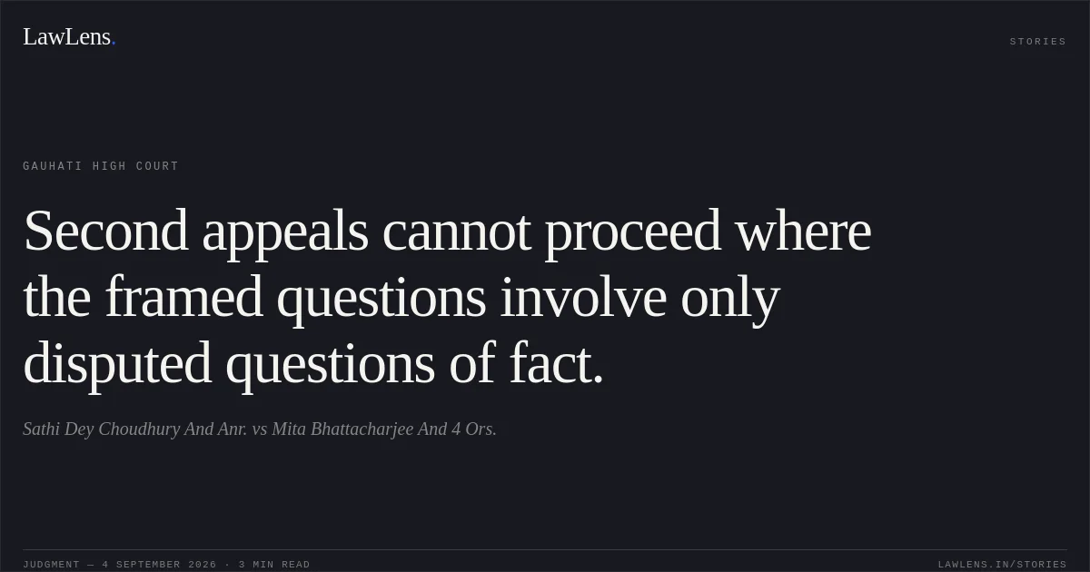 Second appeals cannot proceed where the framed questions involve only disputed questions of fact.. Sathi Dey Choudhury And Anr. vs Mita Bhattacharjee And 4 Ors.. Gauhati High Court. LawLens