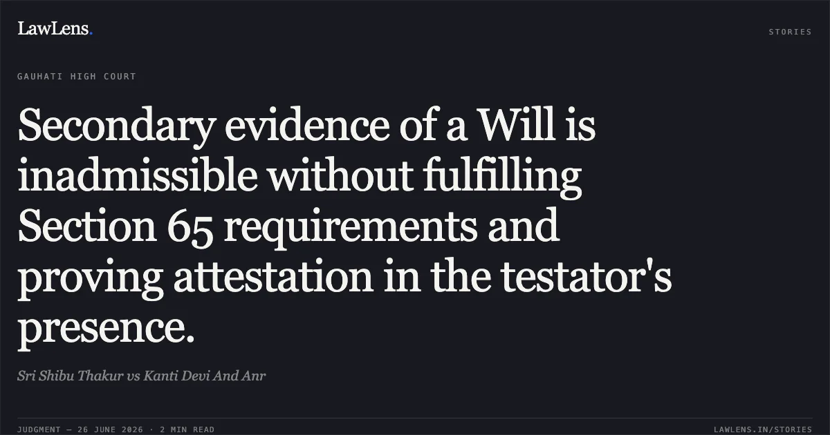 Secondary evidence of a Will is inadmissible without fulfilling Section 65 requirements and proving attestation in the testator's presence.. Sri Shibu Thakur vs Kanti Devi And Anr. Gauhati High Court. LawLens