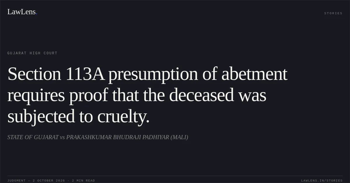 Section 113A presumption of abetment requires proof that the deceased was subjected to cruelty.. STATE OF GUJARAT vs PRAKASHKUMAR BHUDRAJI PADHIYAR (MALI). Gujarat High Court. LawLens