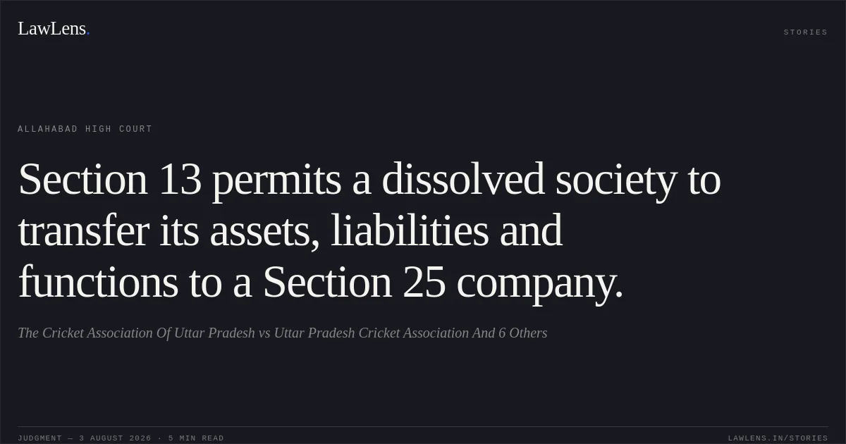 Section 13 permits a dissolved society to transfer its assets, liabilities and functions to a Section 25 company.. The Cricket Association Of Uttar Pradesh vs Uttar Pradesh Cricket Association And 6 Others. Allahabad High Court. LawLens
