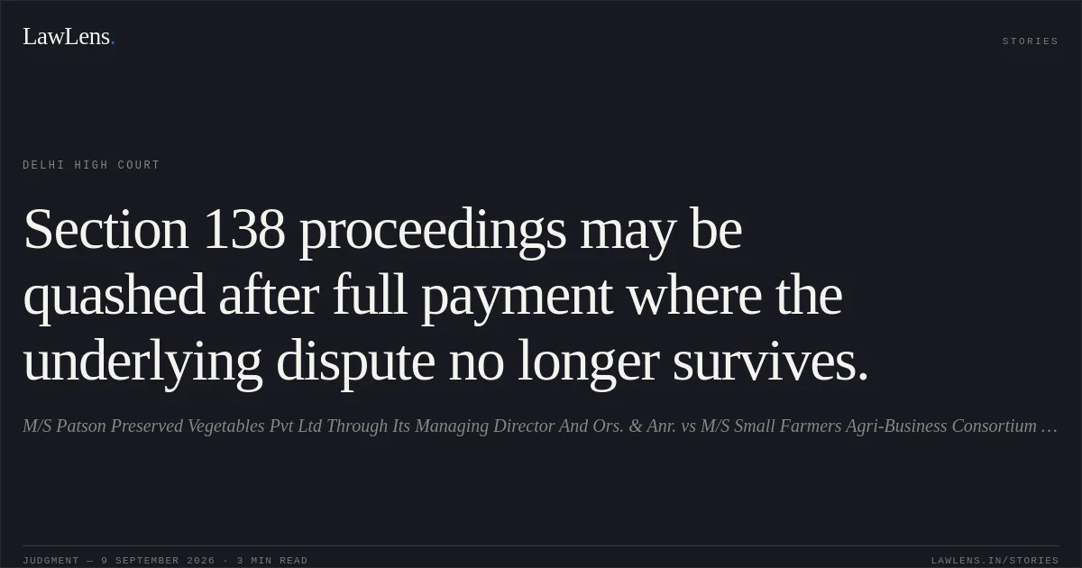Section 138 proceedings may be quashed after full payment where the underlying dispute no longer survives.. M/S Patson Preserved Vegetables Pvt Ltd Through Its Managing Director And Ors. & Anr. vs M/S Small Farmers Agri-Business Consortium Through Its Attorney Of Secretary/Managing Director. Delhi High Court. LawLens