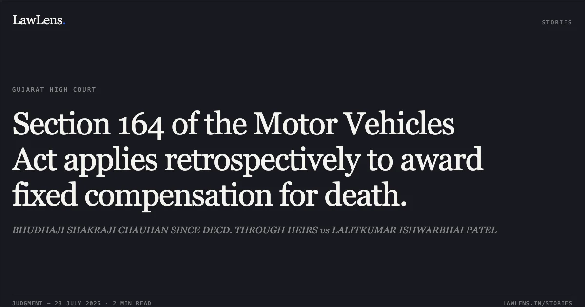 Section 164 of the Motor Vehicles Act applies retrospectively to award fixed compensation for death.. BHUDHAJI SHAKRAJI CHAUHAN SINCE DECD. THROUGH HEIRS vs LALITKUMAR ISHWARBHAI PATEL. Gujarat High Court. LawLens