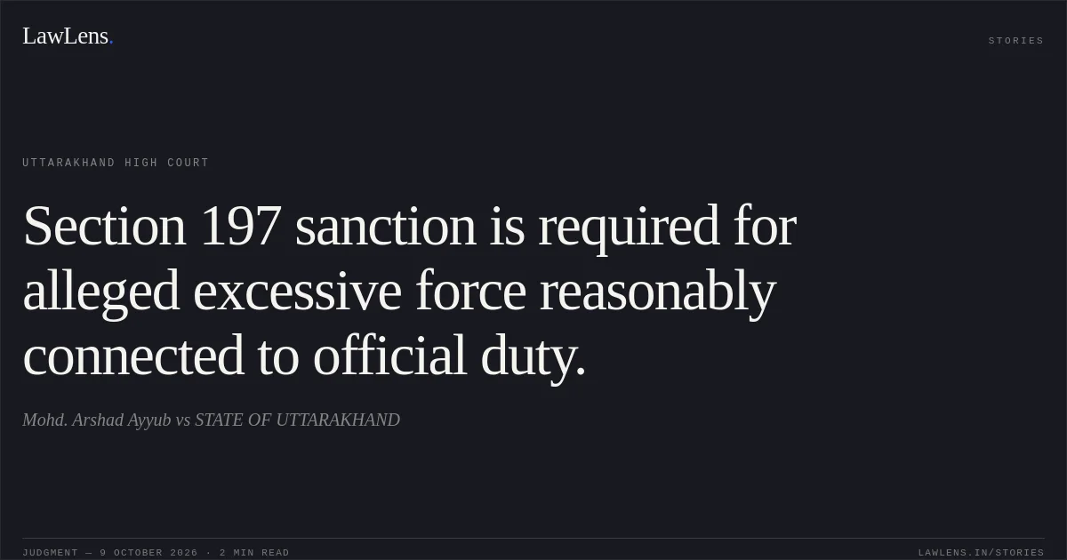 Section 197 sanction is required for alleged excessive force reasonably connected to official duty.. Mohd. Arshad Ayyub vs STATE OF UTTARAKHAND. Uttarakhand High Court. LawLens