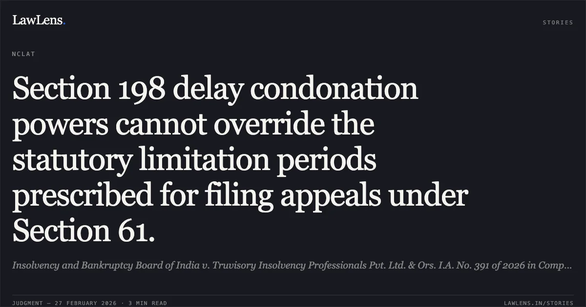Section 198 delay condonation powers cannot override the statutory limitation periods prescribed for filing appeals under Section 61.. Insolvency and Bankruptcy Board of India v. Truvisory Insolvency Professionals Pvt. Ltd. & Ors. I.A. No. 391 of 2026 in Company Appeal (AT) (Insolvency) No. 110 of 2026.. NCLAT. LawLens