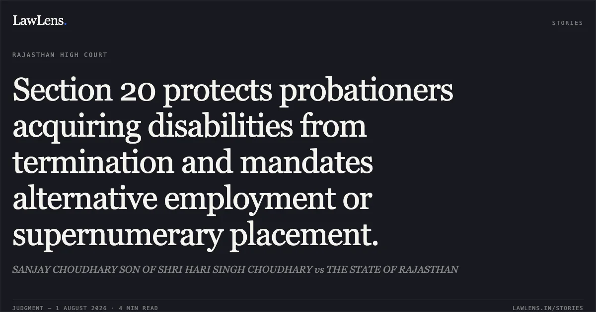 Section 20 protects probationers acquiring disabilities from termination and mandates alternative employment or supernumerary placement.. SANJAY CHOUDHARY SON OF SHRI HARI SINGH CHOUDHARY vs THE STATE OF RAJASTHAN. Rajasthan High Court. LawLens