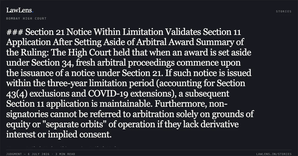 ### Section 21 Notice Within Limitation Validates Section 11 Application After Setting Aside of Arbitral Award Summary of the Ruling: The High Court held that when an award is set aside under Section 34, fresh arbitral proceedings commence upon the issuance of a notice under Section 21. If such notice is issued within the three-year limitation period (accounting for Section 43(4) exclusions and COVID-19 extensions), a subsequent Section 11 application is maintainable. Furthermore, non-signatories cannot be referred to arbitration solely on grounds of equity or "separate orbits" of operation if they lack derivative interest or implied consent.. Hemant D Shah Huf vs Chittaranjan D Shah Huf. Bombay High Court. LawLens