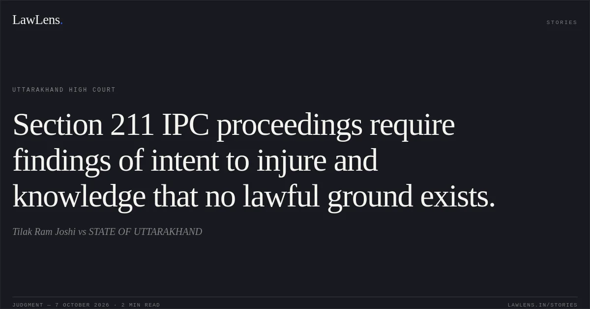 Section 211 IPC proceedings require findings of intent to injure and knowledge that no lawful ground exists.. Tilak Ram Joshi vs STATE OF UTTARAKHAND. Uttarakhand High Court. LawLens