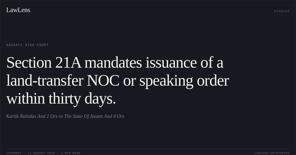 Section 21A mandates issuance of a land-transfer NOC or speaking order within thirty days.. Kartik Rabidas And 2 Ors vs The State Of Assam And 4 Ors. Gauhati High Court. LawLens