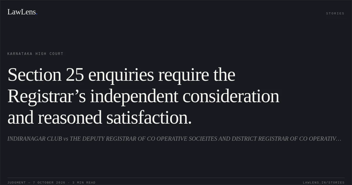 Section 25 enquiries require the Registrar’s independent consideration and reasoned satisfaction.. INDIRANAGAR CLUB vs THE DEPUTY REGISTRAR OF CO OPERATIVE SOCIEITES AND DISTRICT REGISTRAR OF CO OPERATIVE SOCIEITES. Karnataka High Court. LawLens