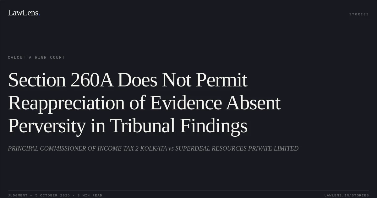 Section 260A Does Not Permit Reappreciation of Evidence Absent Perversity in Tribunal Findings. PRINCIPAL COMMISSIONER OF INCOME TAX 2 KOLKATA vs SUPERDEAL RESOURCES PRIVATE LIMITED. Calcutta High Court. LawLens