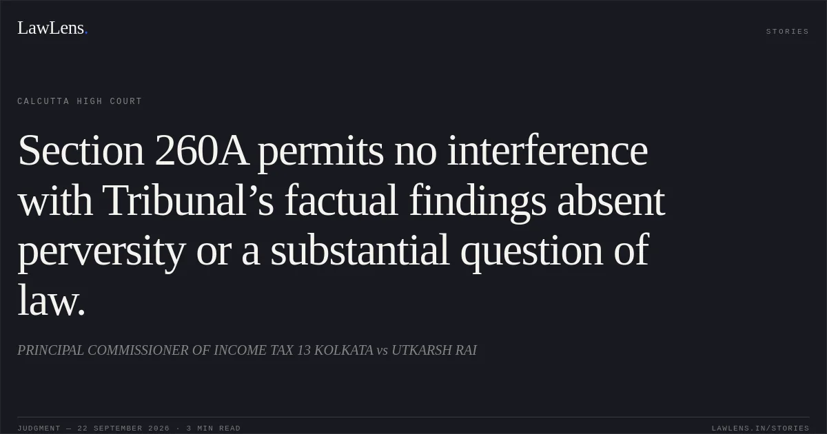 Section 260A permits no interference with Tribunal’s factual findings absent perversity or a substantial question of law.. PRINCIPAL COMMISSIONER OF INCOME TAX 13 KOLKATA vs UTKARSH RAI. Calcutta High Court. LawLens