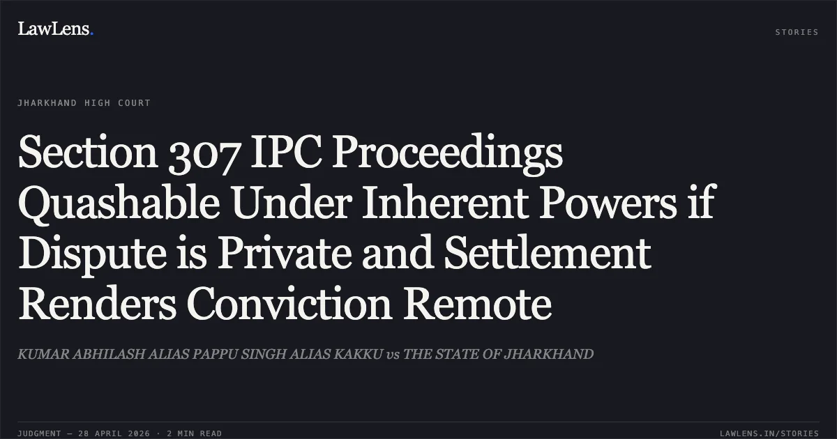 Section 307 IPC Proceedings Quashable Under Inherent Powers if Dispute is Private and Settlement Renders Conviction Remote. KUMAR ABHILASH ALIAS PAPPU SINGH ALIAS KAKKU vs THE STATE OF JHARKHAND. Jharkhand High Court. LawLens