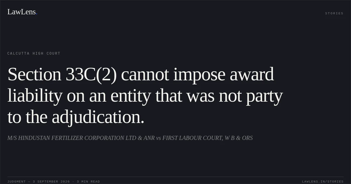 Section 33C(2) cannot impose award liability on an entity that was not party to the adjudication.. M/S HINDUSTAN FERTILIZER CORPORATION LTD & ANR vs FIRST LABOUR COURT, W B & ORS. Calcutta High Court. LawLens