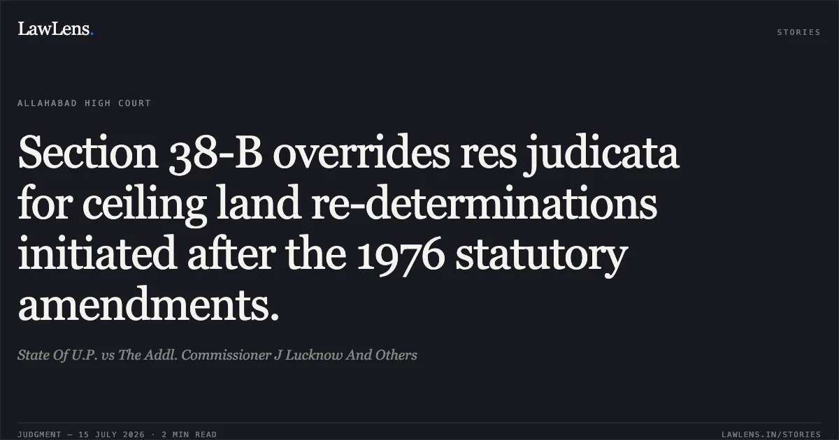Section 38-B overrides res judicata for ceiling land re-determinations initiated after the 1976 statutory amendments.. State Of U.P. vs The Addl. Commissioner J Lucknow And Others. Allahabad High Court. LawLens