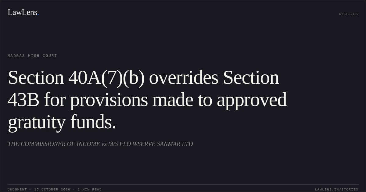 Section 40A(7)(b) overrides Section 43B for provisions made to approved gratuity funds.. THE  COMMISSIONER OF INCOME vs M/S FLO WSERVE  SANMAR LTD. Madras High Court. LawLens