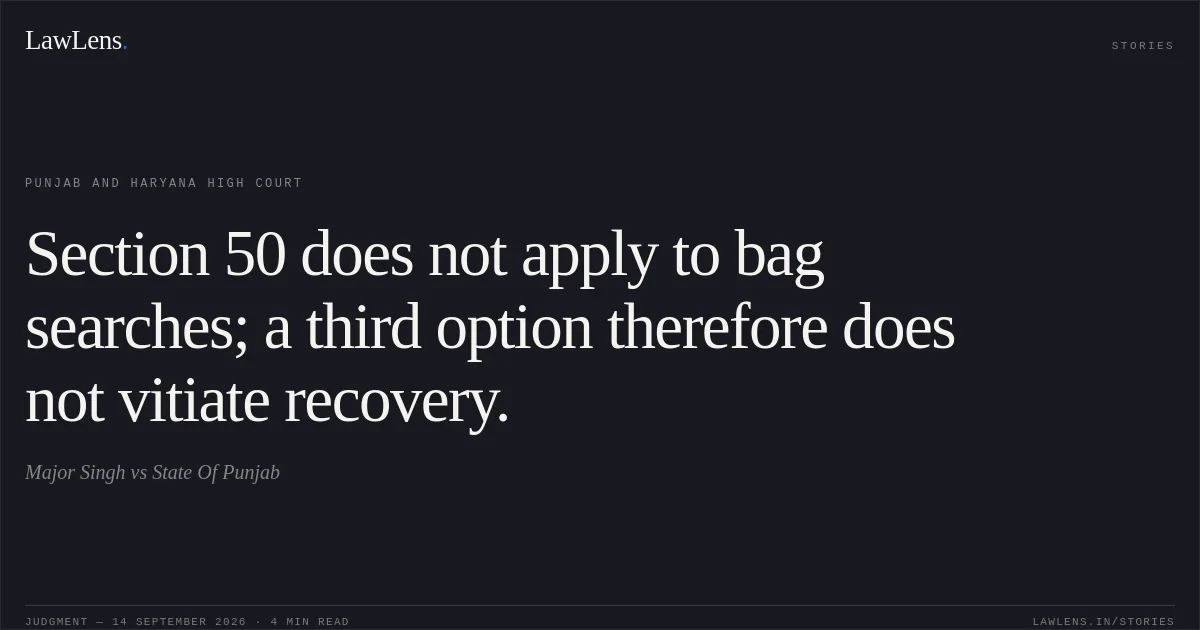 Section 50 does not apply to bag searches; a third option therefore does not vitiate recovery.. Major Singh vs State Of Punjab. Punjab and Haryana High Court. LawLens