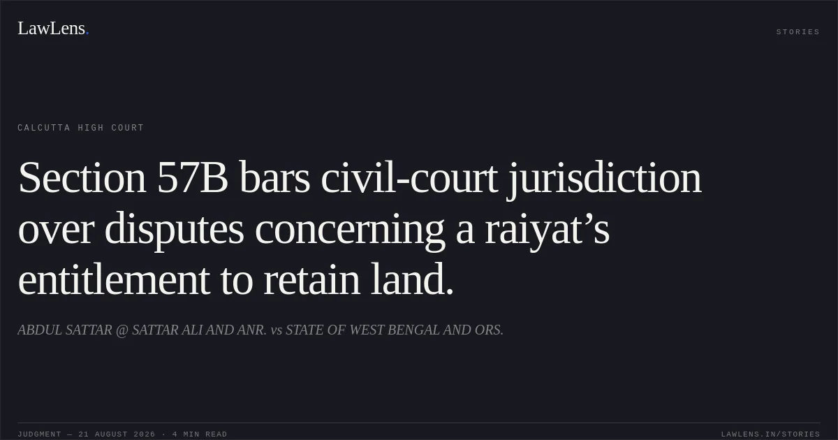 Section 57B bars civil-court jurisdiction over disputes concerning a raiyat’s entitlement to retain land.. ABDUL SATTAR @ SATTAR ALI AND ANR. vs STATE OF WEST BENGAL AND ORS.. Calcutta High Court. LawLens