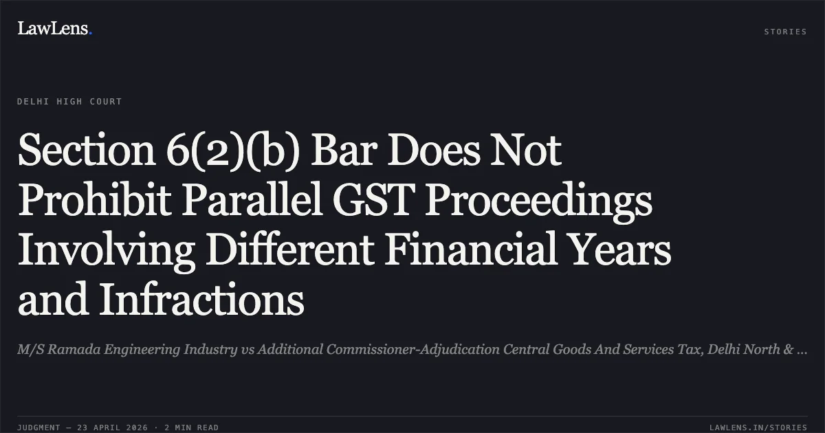 Section 6(2)(b) Bar Does Not Prohibit Parallel GST Proceedings Involving Different Financial Years and Infractions. M/S Ramada Engineering Industry vs Additional Commissioner-Adjudication Central Goods And Services Tax, Delhi North & Anr.. Delhi High Court. LawLens