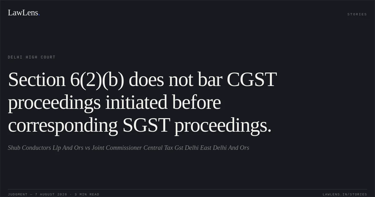 Section 6(2)(b) does not bar CGST proceedings initiated before corresponding SGST proceedings.. Shub Conductors Llp And Ors vs Joint Commissioner Central Tax Gst Delhi East Delhi And Ors. Delhi High Court. LawLens