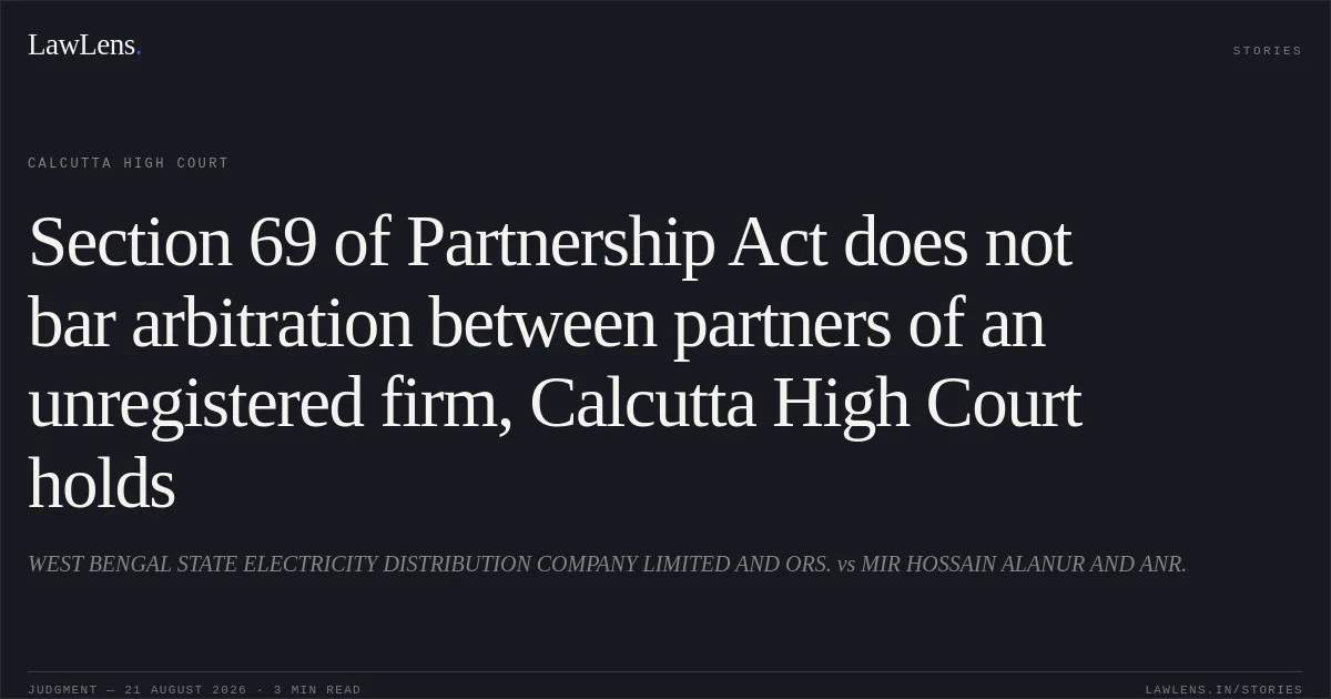 Section 69 of Partnership Act does not bar arbitration between partners of an unregistered firm, Calcutta High Court holds. WEST BENGAL STATE ELECTRICITY DISTRIBUTION COMPANY LIMITED AND ORS. vs MIR HOSSAIN ALANUR AND ANR.. Calcutta High Court. LawLens