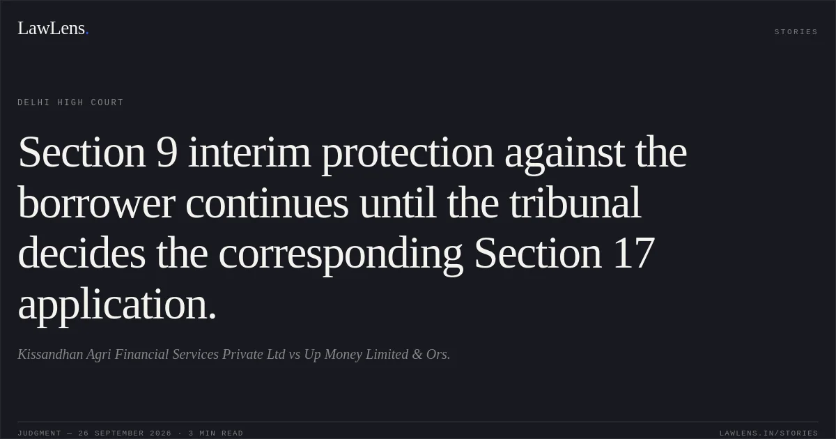 Section 9 interim protection against the borrower continues until the tribunal decides the corresponding Section 17 application.. Kissandhan Agri Financial Services Private Ltd vs Up Money Limited & Ors.. Delhi High Court. LawLens