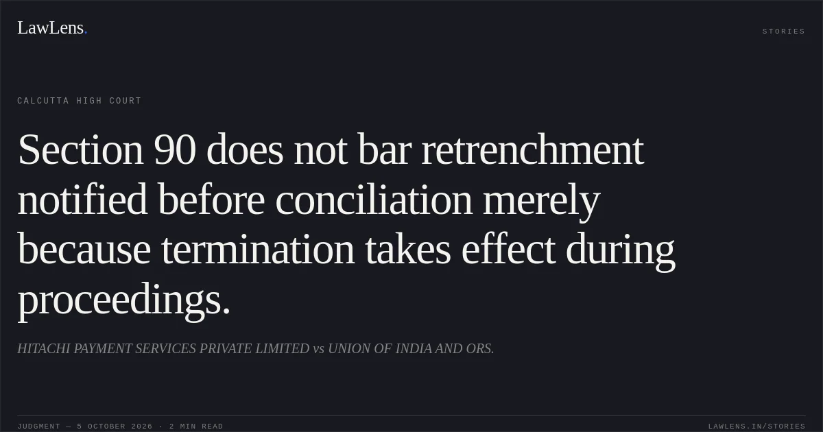 Section 90 does not bar retrenchment notified before conciliation merely because termination takes effect during proceedings.. HITACHI PAYMENT SERVICES PRIVATE LIMITED vs UNION OF INDIA AND ORS.. Calcutta High Court. LawLens
