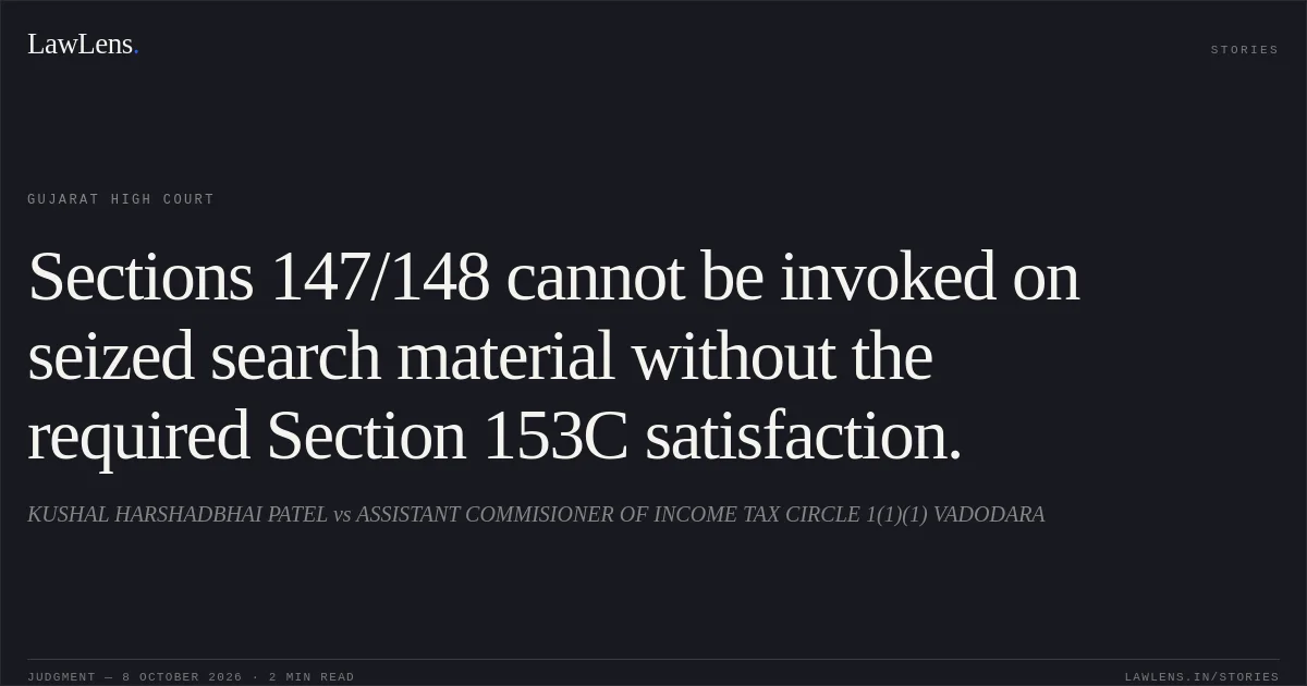 Sections 147/148 cannot be invoked on seized search material without the required Section 153C satisfaction.. KUSHAL HARSHADBHAI PATEL vs ASSISTANT COMMISIONER OF INCOME TAX CIRCLE 1(1)(1) VADODARA. Gujarat High Court. LawLens