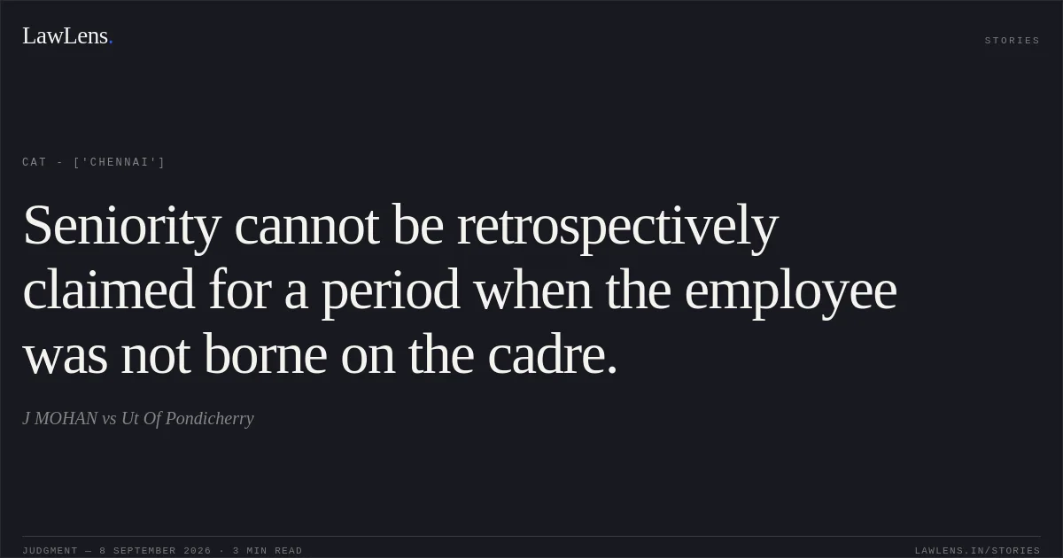 Seniority cannot be retrospectively claimed for a period when the employee was not borne on the cadre.. J MOHAN vs Ut Of Pondicherry. CAT - ['Chennai']. LawLens