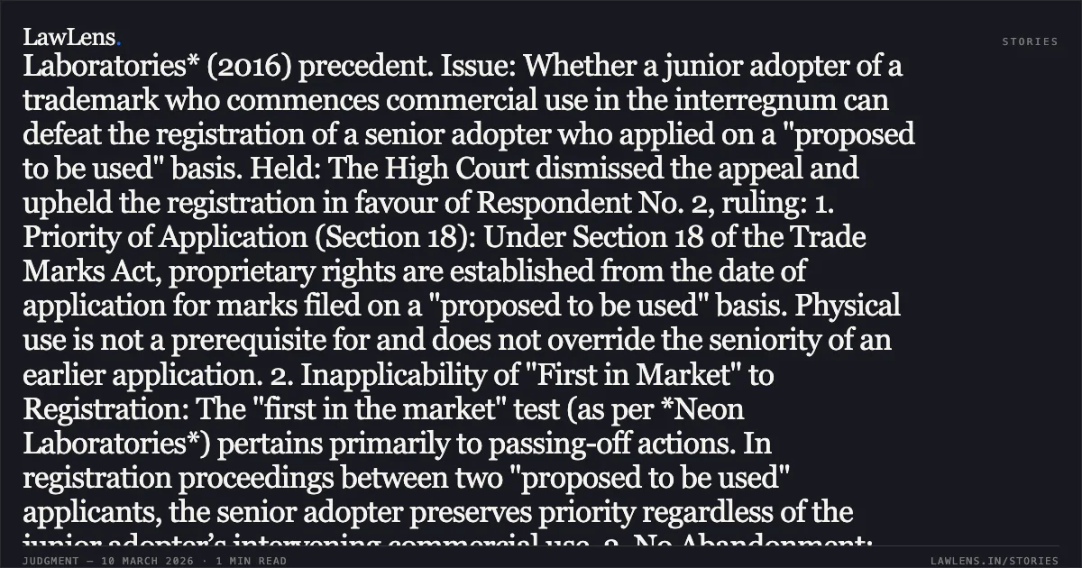 ### Seniority of Trademark Adoption on "Proposed to be Used" Basis Prevails Over Intervening Actual User Case Brief: *Parle Products Private Limited v. The Registrar of Trade Marks & Anr.* Facts: Respondent No. 2 applied for the trademark "20-20" in Class 30 on September 27, 2007, on a "proposed to be used" basis. The Appellant (Parle) applied for the identical mark one week later, on October 4, 2007, also on a "proposed to be used" basis. While Respondent No. 2’s application faced a 17-year delay due to Registry errors and subsequent litigation, the Appellant obtained registration in 2017 and commenced extensive commercial use from 2009. When Respondent No. 2’s application was finally advertised, the Appellant opposed it, claiming prior user and "first in the market" rights based on the *Neon Laboratories* (2016) precedent. Issue: Whether a junior adopter of a trademark who commences commercial use in the interregnum can defeat the registration of a senior adopter who applied on a "proposed to be used" basis. Held: The High Court dismissed the appeal and upheld the registration in favour of Respondent No. 2, ruling: 1. Priority of Application (Section 18): Under Section 18 of the Trade Marks Act, proprietary rights are established from the date of application for marks filed on a "proposed to be used" basis. Physical use is not a prerequisite for and does not override the seniority of an earlier application. 2. Inapplicability of "First in Market" to Registration: The "first in the market" test (as per *Neon Laboratories*) pertains primarily to passing-off actions. In registration proceedings between two "proposed to be used" applicants, the senior adopter preserves priority regardless of the junior adopter’s intervening commercial use. 3. No Abandonment: The 17-year delay was attributable to the Registry and judicial processes, not Respondent No. 2’s lack of interest. Vigilant pursuit of an application negates claims of abandonment or non-use. 4. Approbate and Reprobate: The Appellant was barred from claiming "deceptive similarity" because, during the examination of its own mark, it had formally stated that the two marks were "visually, phonetically and conceptually different" to overcome Registry objections. Key Takeaway: In registration disputes between applicants filing on a "proposed to be used" basis, the date of application determines priority. A junior adopter cannot gain a superior right to registration merely by entering the market while the senior adopter's prior application is pending.. Parle Products Private Limited v. The Registrar of Trade Marks & Anr. C.A.(COMM.IPD-TM) 49/2025. Delhi High Court. LawLens