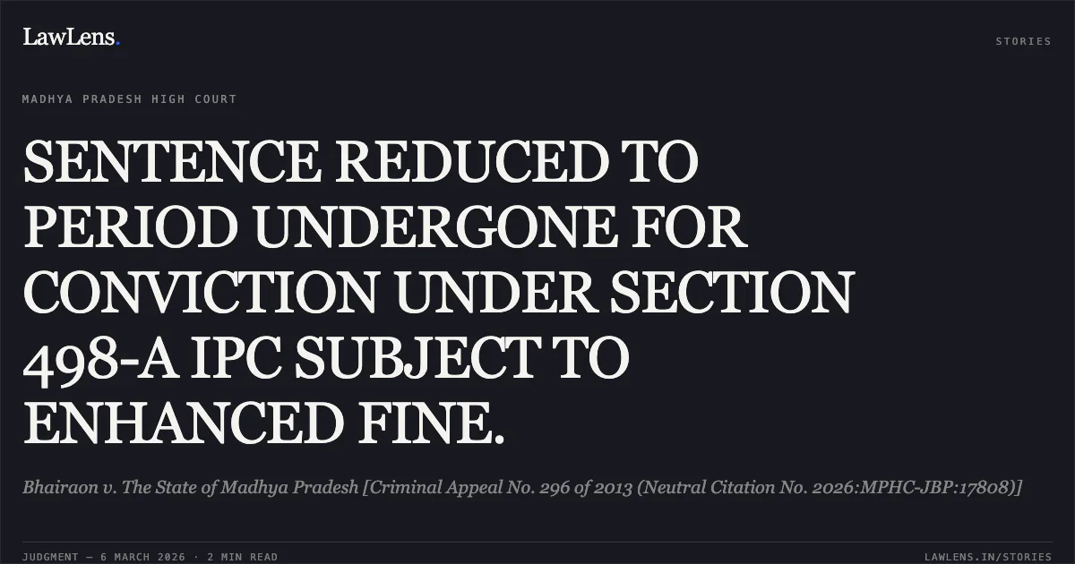SENTENCE REDUCED TO PERIOD UNDERGONE FOR CONVICTION UNDER SECTION 498-A IPC SUBJECT TO ENHANCED FINE.. Bhairaon v. The State of Madhya Pradesh [Criminal Appeal No. 296 of 2013 (Neutral Citation No. 2026:MPHC-JBP:17808)]. Madhya Pradesh High Court. LawLens