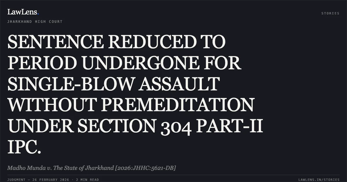 SENTENCE REDUCED TO PERIOD UNDERGONE FOR SINGLE-BLOW ASSAULT WITHOUT PREMEDITATION UNDER SECTION 304 PART-II IPC.. Madho Munda v. The State of Jharkhand [2026:JHHC:5621-DB]. Jharkhand High Court. LawLens