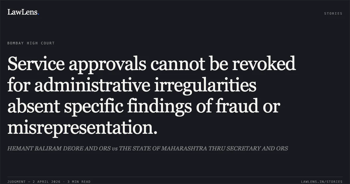 Service approvals cannot be revoked for administrative irregularities absent specific findings of fraud or misrepresentation.. HEMANT BALIRAM DEORE AND ORS vs THE STATE OF MAHARASHTRA THRU SECRETARY AND ORS. Bombay High Court. LawLens