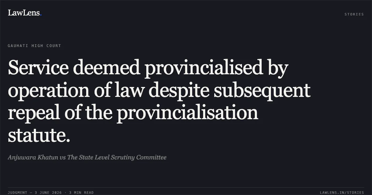 Service deemed provincialised by operation of law despite subsequent repeal of the provincialisation statute.. Anjuwara Khatun vs The State Level Scrutiny Committee. Gauhati High Court. LawLens