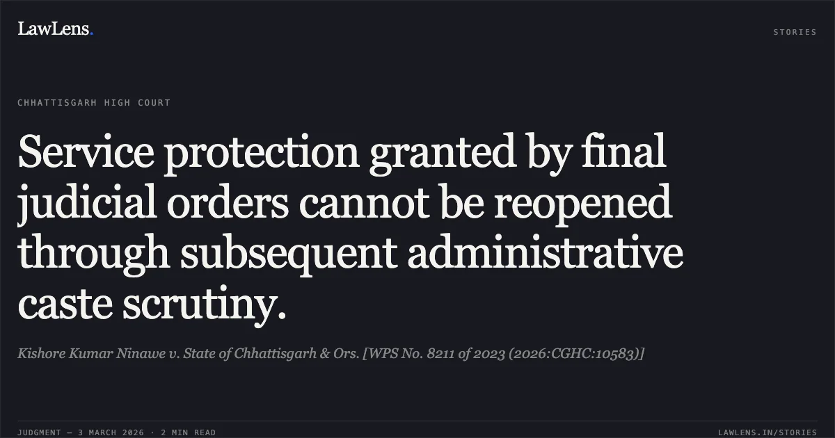 Service protection granted by final judicial orders cannot be reopened through subsequent administrative caste scrutiny.. Kishore Kumar Ninawe v. State of Chhattisgarh & Ors. [WPS No. 8211 of 2023 (2026:CGHC:10583)]. Chhattisgarh High Court. LawLens