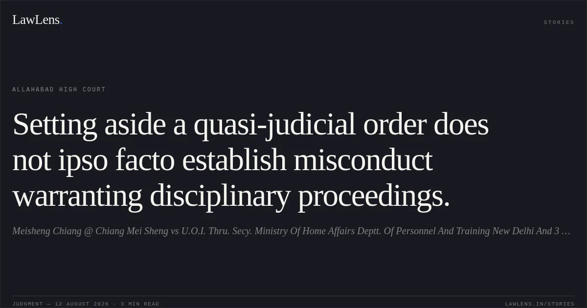 Setting aside a quasi-judicial order does not ipso facto establish misconduct warranting disciplinary proceedings.. Meisheng  Chiang @ Chiang Mei Sheng vs U.O.I. Thru. Secy. Ministry Of Home Affairs Deptt. Of Personnel And Training New Delhi And 3 Others. Allahabad High Court. LawLens